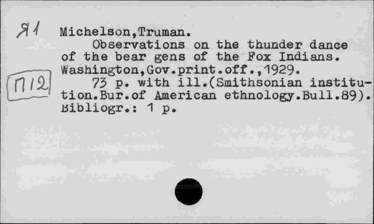 ﻿
Michelson,Truman.
Observations on the thunder dance of the bear gens of the Fox Indians. Washingt on,Gov.print.off.,1929.
75 p. with ill.(Smithsonian institution.Bur.of American ethnology.Bull.89). Bibliogr.: 1 p.